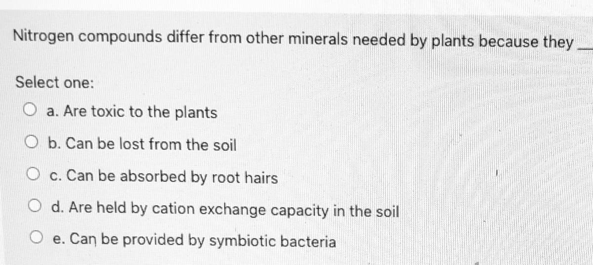 Nitrogen compounds differ from other minerals needed by plants because they
Select one:
O a. Are toxic to the plants
O b. Can be lost from the soil
O c. Can be absorbed by root hairs
O d. Are held by cation exchange capacity in the soil
O e. Can be provided by symbiotic bacteria
