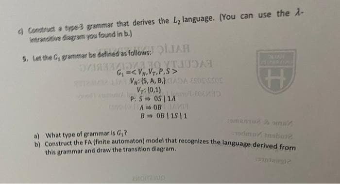 d) Construct a type-3 grammar that derives the L₂ language. (You can use the A-
intransitive diagram you found in b.)
5. Let the G, grammar be defined as follows: QILIAH
Блязадоля до УТИБАЯ
TO
G₁VN,VT.P.S>
UDAL
VN: (S, A, B, CADA ESOSESOE
VT: (0,1)
P: SOS | 1A
A OBAM
B➡ OB | 15 | 1
H
odmuinsbur2.
a) What type of grammar is G₁?
b) Construct the FA (finite automaton) model that recognizes the language derived from
this grammar and draw the transition diagram..
HOITUD