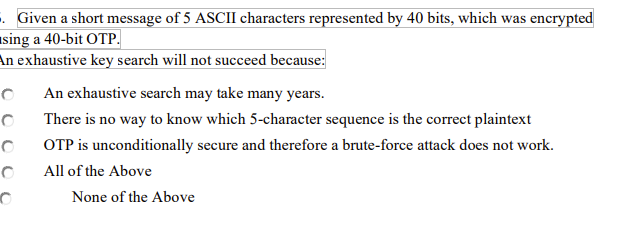 5. Given a short message of 5 ASCII characters represented by 40 bits, which was encrypted
sing a 40-bit OTP.
An exhaustive key search will not succeed because:
O
0
0
0
O
An exhaustive search may take many years.
There is no way to know which 5-character sequence is the correct plaintext
OTP is unconditionally secure and therefore a brute-force attack does not work.
All of the Above
None of the Above