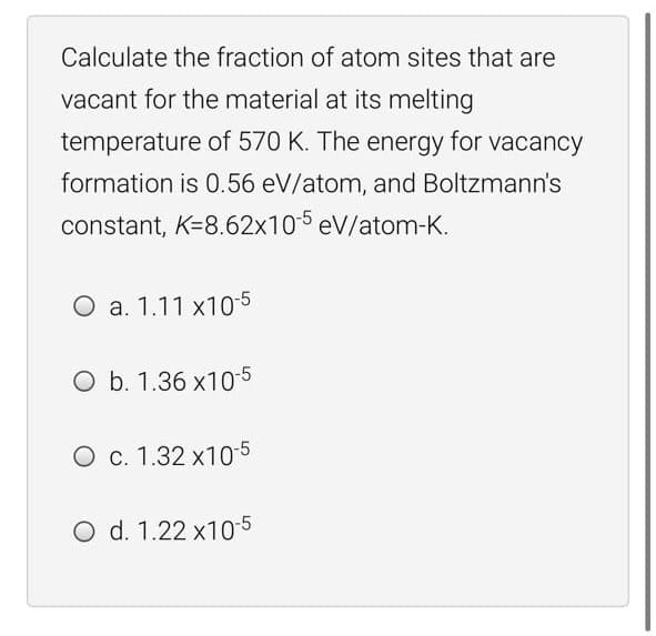 Calculate the fraction of atom sites that are
vacant for the material at its melting
temperature of 570 K. The energy for vacancy
formation is 0.56 eV/atom, and Boltzmann's
constant, K=8.62x105 eV/atom-K.
O a. 1.11 x10-5
O b. 1.36 x10-5
O c. 1.32 x10-5
O d. 1.22 x10-5

