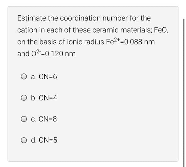 Estimate the coordination number for the
cation in each of these ceramic materials; FeO,
on the basis of ionic radius Fe2+=0.088 nm
and 02=0.120 nm
O a. CN=6
O b. CN=4
O c. CN=8
O d. CN=5

