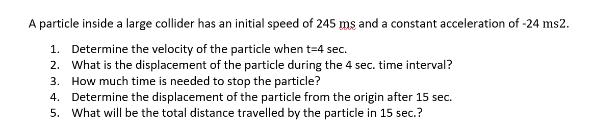 A particle inside a large collider has an initial speed of 245 ms and a constant acceleration of -24 ms2.
Determine the velocity of the particle when t=4 sec.
2. What is the displacement of the particle during the 4 sec. time interval?
3. How much time is needed to stop the particle?
Determine the displacement of the particle from the origin after 15 sec.
What will be the total distance travelled by the particle in 15 sec.?
1.
4.
5.
