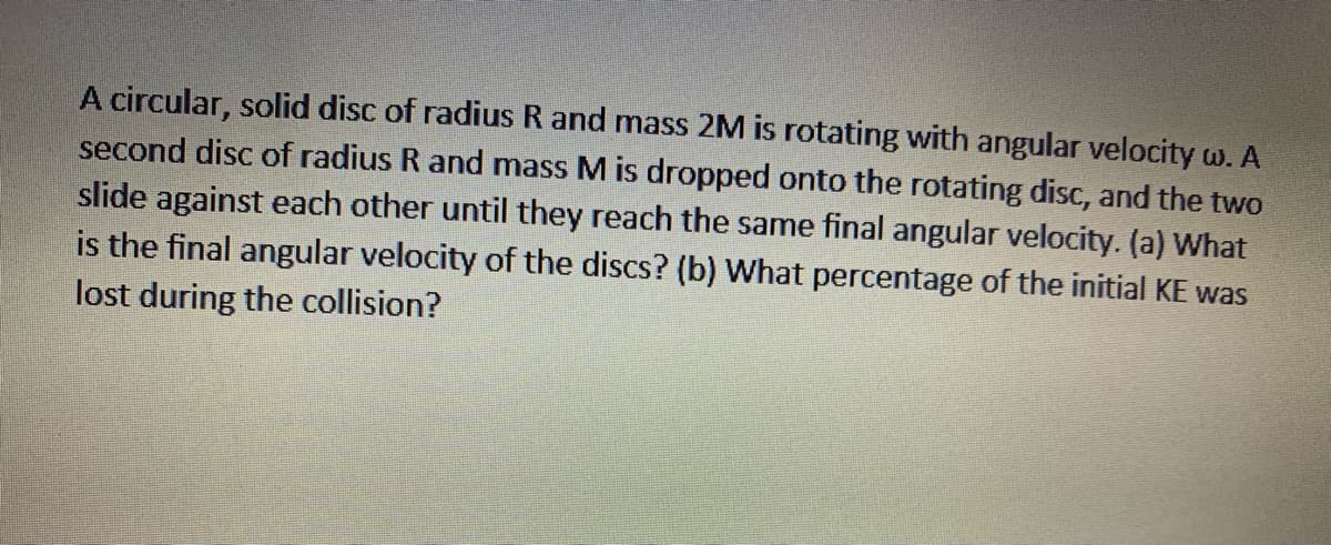 A circular, solid disc of radius R and mass 2M is rotating with angular velocity w. A
second disc of radius R and mass M is dropped onto the rotating disc, and the two
slide against each other until they reach the same final angular velocity. (a) What
is the final angular velocity of the discs? (b) What percentage of the initial KE was
lost during the collision?
