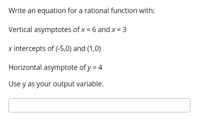 Write an equation for a rational function with:
Vertical asymptotes of x = 6 and x = 3
x intercepts of (-5,0) and (1,0)
Horizontal asymptote of y = 4
Use y as your output variable.
