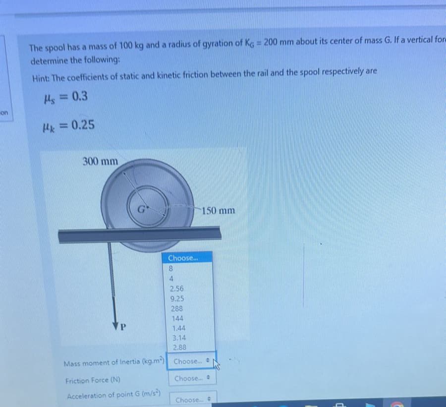 on
The spool has a mass of 100 kg and a radius of gyration of Kg = 200 mm about its center of mass G. If a vertical form
determine the following:
Hint: The coefficients of static and kinetic friction between the rail and the spool respectively are
Ms = 0.3
pk = 0.25
300 mm
G
VP
Choose...
8
Friction Force (N)
Acceleration of point G (m/s²)
4
2.56
9.25
288
144
1.44
3.14
2.88
Mass moment of Inertia (kg.m²) Choose....
Choose... #
150 mm
Choose...