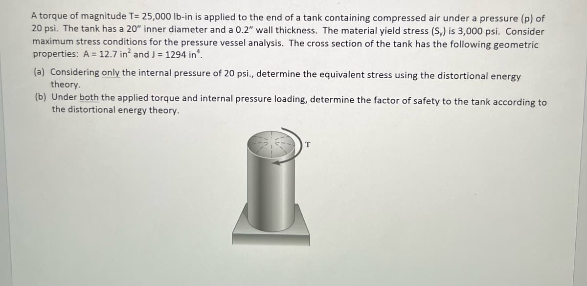A torque of magnitude T= 25,000 lb-in is applied to the end of a tank containing compressed air under a pressure (p) of
20 psi. The tank has a 20" inner diameter and a 0.2" wall thickness. The material yield stress (Sy) is 3,000 psi. Consider
maximum stress conditions for the pressure vessel analysis. The cross section of the tank has the following geometric
properties: A = 12.7 in² and J = 1294 inª.
(a) Considering only the internal pressure of 20 psi., determine the equivalent stress using the distortional energy
theory.
(b) Under both the applied torque and internal pressure loading, determine the factor of safety to the tank according to
the distortional energy theory.