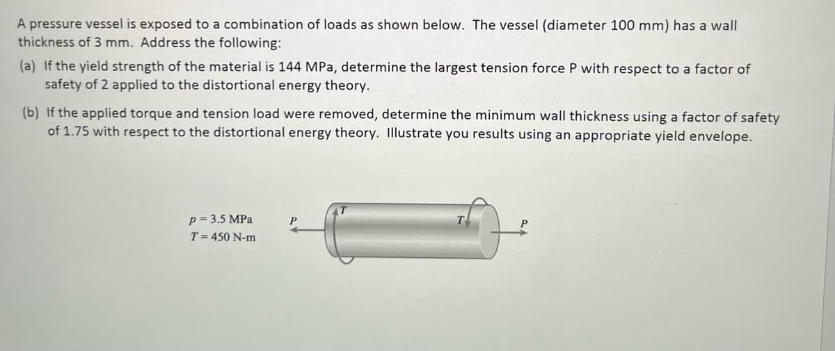 A pressure vessel is exposed to a combination of loads as shown below. The vessel (diameter 100 mm) has a wall
thickness of 3 mm. Address the following:
(a) If the yield strength of the material is 144 MPa, determine the largest tension force P with respect to a factor of
safety of 2 applied to the distortional energy theory.
(b) If the applied torque and tension load were removed, determine the minimum wall thickness using a factor of safety
of 1.75 with respect to the distortional energy theory. Illustrate you results using an appropriate yield envelope.
p = 3.5 MPa
T = 450 N-m
P
T