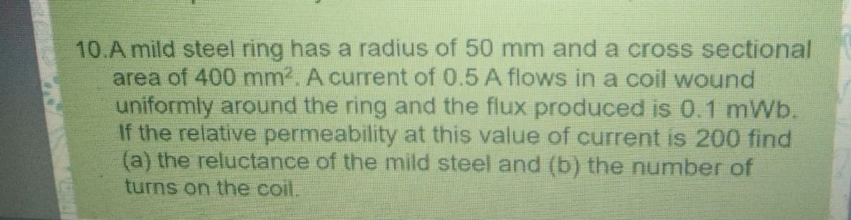 10.A mild steel ring has a radius of 50 mm and a cross sectional
area of 400 mm. A current of 0.5 A flows in a coil wound
uniformly around the ring and the flux produced is 0.1 mWb.
If the relative permeability at this value of current is 200 find
(a) the reluctance of the mild steel and (b) the number of
turns on the coil.
