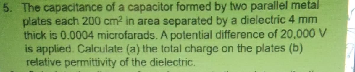 5. The capacitance of a capacitor formed by two parallel metal
plates each 200 cm2 in area separated by a dielectric 4 mm
thick is 0.0004 microfarads. A potential difference of 20,000 V
is applied. Calculate (a) the total charge on the plates (b)
relative permittivity of the dielectric.
