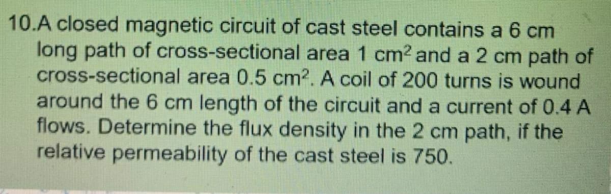 10.A closed magnetic circuit of cast steel contains a 6 cm
long path of cross-sectional area 1 cm² and a 2 cm path of
cross-sectional area 0.5 cm2. A coil of 200 turns is wound
around the 6 cm length of the circuit and a current of 0.4 A
flows. Determine the flux density in the 2 cm path, if the
relative permeability of the cast steel is 750.
