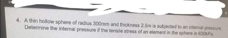 4. A thin hollow sphere of radius 300mm and thickness 2.5m is subjected to an internal pressure.
Determine the internal pressure if the tensile stress of an element in the sphere is 630kPa.
