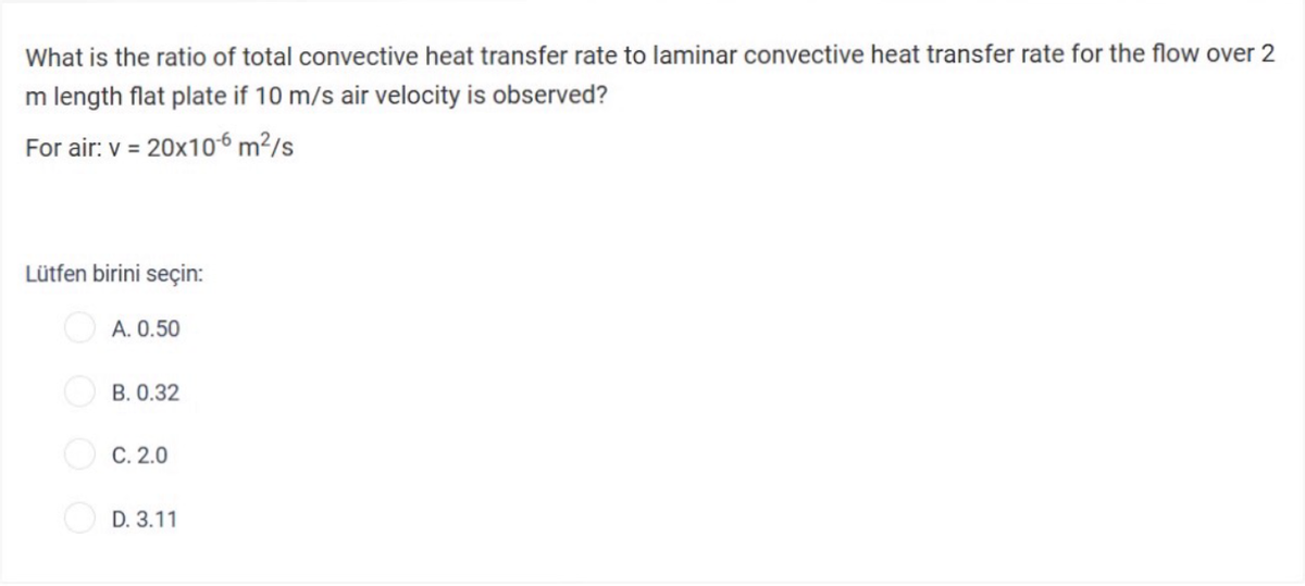 What is the ratio of total convective heat transfer rate to laminar convective heat transfer rate for the flow over 2
m length flat plate if 10 m/s air velocity is observed?
For air: v = 20x10-6 m²/s
Lütfen birini seçin:
A. 0.50
B. 0.32
C. 2.0
D. 3.11