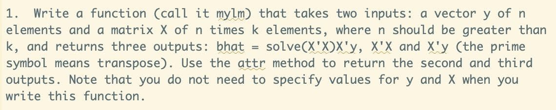 1. Write a function (call it mylm) that takes two inputs: a vector y of n
elements and a matrix X of n times k elements, where n should be greater than
k, and returns three outputs: bhat = solve(X'X)X'y, X'X and X'y (the prime
symbol means transpose). Use the attr method to return the second and third
outputs. Note that you do not need to specify values for y and X when you
write this function.