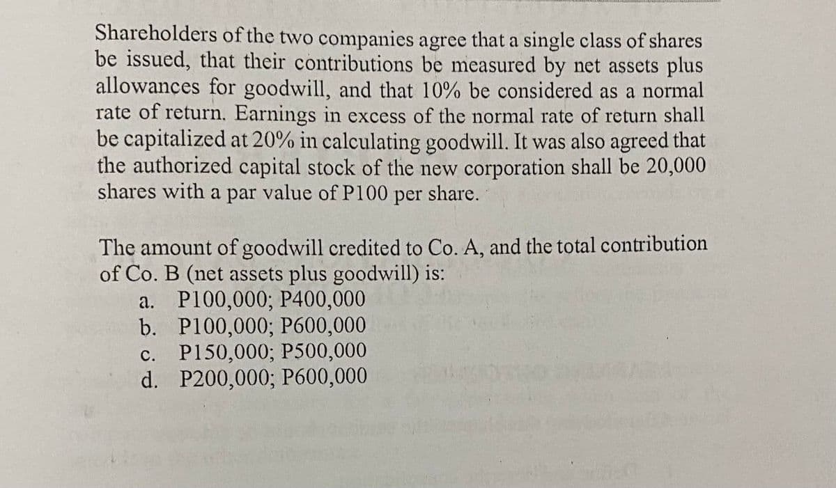 Shareholders of the two companies agree that a single class of shares
be issued, that their contributions be measured by net assets plus
allowances for goodwill, and that 10% be considered as a normal
rate of return. Earnings in excess of the normal rate of return shall
be capitalized at 20% in calculating goodwill. It was also agreed that
the authorized capital stock of the new corporation shall be 20,000
shares with a par value of P100 per share.
The amount of goodwill credited to Co. A, and the total contribution
of Co. B (net assets plus goodwill) is:
a. P100,000; P400,000
b.
P100,000; P600,000
c. P150,000; P500,000
d. P200,000; P600,000