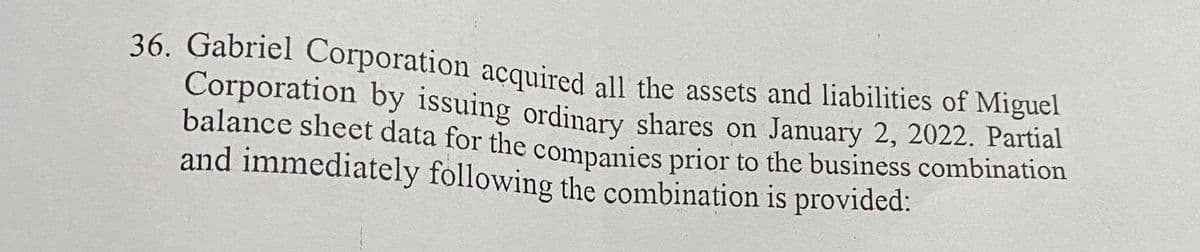 36. Gabriel Corporation acquired all the assets and liabilities of Miguel
Corporation by issuing ordinary shares on January 2, 2022. Partial
balance sheet data for the companies prior to the business combination
and immediately following the combination is provided: