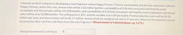 A beauty product company is developing a new fragrance named Happy Forever. There is a probability of 0.46 that consumers will love
Happy Forever, and in this case, annual sales will be 1.03 million bottles; a probability of 0.36 that consumers will find the smell
acceptable and annual sales will be 227,000 bottles; and a probability of 0.18 that consumers will find the smell unpleasant and annual
sales will be only 52,000 bottles. The selling price is $37, and the variable cost is $9 per bottle. Fixed production costs will be $1.05
million per year, and depreciation will be $1.17 million. Assume that the marginal tax rate is 27 percent. What are the expected annual
incremental after-tax free cash flows from the new fragrance? (Round answer to O decimal places, e.g. 5,275.)
Annual incremental cash flows