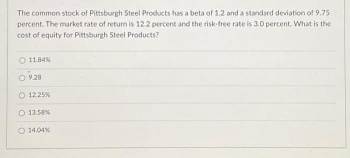 The common stock of Pittsburgh Steel Products has a beta of 1.2 and a standard deviation of 9.75
percent. The market rate of return is 12.2 percent and the risk-free rate is 3.0 percent. What is the
cost of equity for Pittsburgh Steel Products?
11.84%
9.28
12.25%
13.58%
O 14.04%