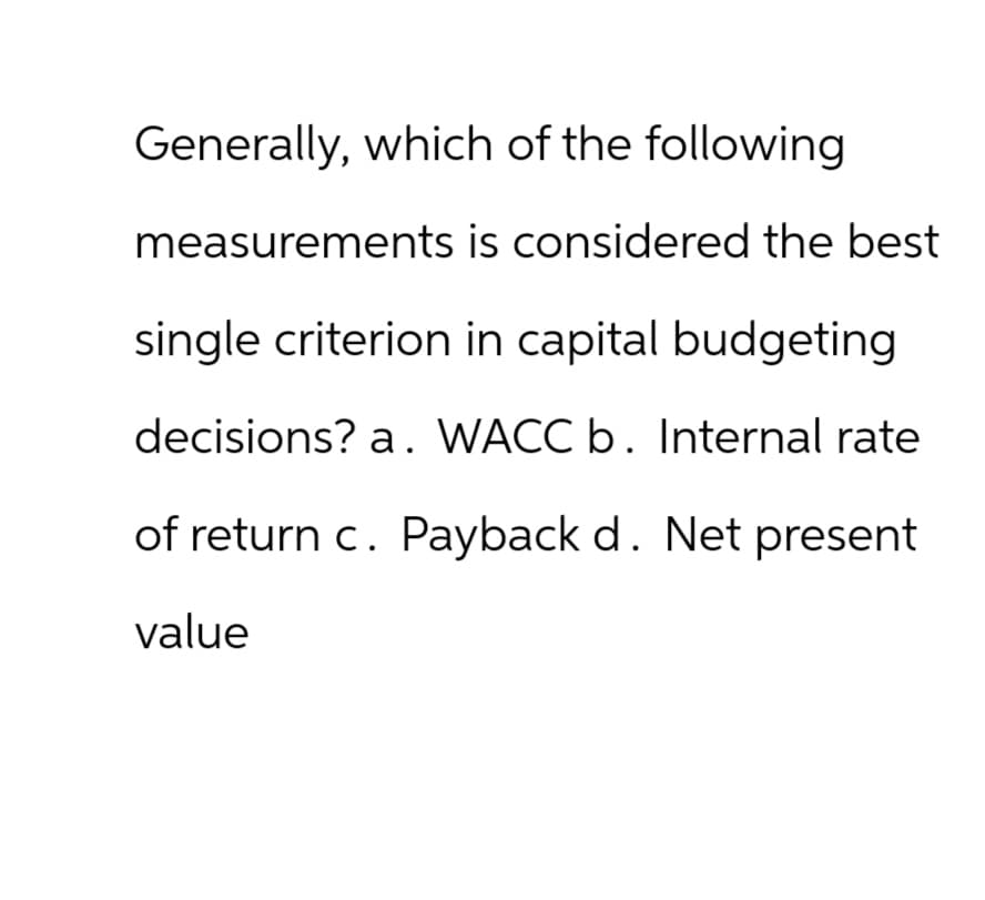 Generally, which of the following
measurements is considered the best
single criterion in capital budgeting
decisions? a. WACC b. Internal rate
of return c. Payback d. Net present
value