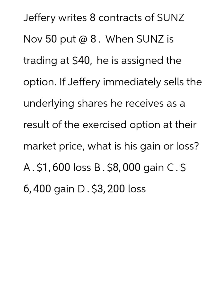 Jeffery writes 8 contracts of SUNZ
Nov 50 put @ 8. When SUNZ is
trading at $40, he is assigned the
option. If Jeffery immediately sells the
underlying shares he receives as a
result of the exercised option at their
market price, what is his gain or loss?
A. $1,600 loss B. $8,000 gain C.$
6,400 gain D. $3,200 loss