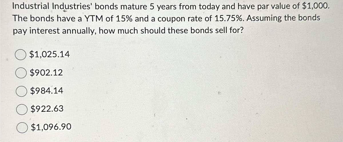 Industrial Industries' bonds mature 5 years from today and have par value of $1,000.
The bonds have a YTM of 15% and a coupon rate of 15.75%. Assuming the bonds
pay interest annually, how much should these bonds sell for?
$1,025.14
$902.12
$984.14
$922.63
O $1,096.90
TA