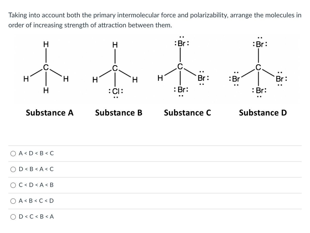 Taking into account both the primary intermolecular force and polarizability, arrange the molecules in
order of increasing strength of attraction between them.
H
H
:Br:
:Br:
小玉木林
H
H
H
H
H
Br:
:Br
Br:
H
:CI:
: Br:
: Br:
Substance A
A<D<B<C
D<B<A<C
C<D<A <B
A<B<C<D
O D<C<B<A
Substance B
Substance C
Substance D