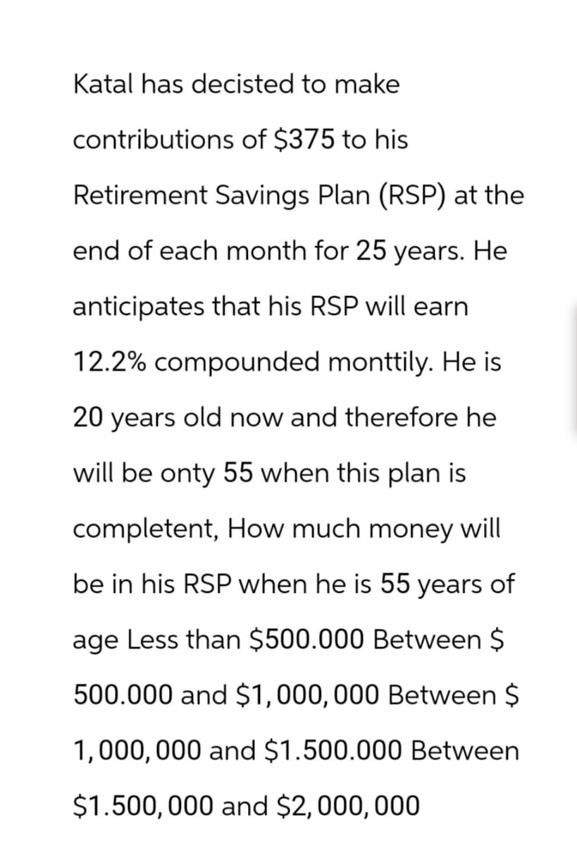 Katal has decisted to make
contributions of $375 to his
Retirement Savings Plan (RSP) at the
end of each month for 25 years. He
anticipates that his RSP will earn
12.2% compounded monttily. He is
20 years old now and therefore he
will be onty 55 when this plan is
completent, How much money will
be in his RSP when he is 55 years of
age Less than $500.000 Between $
500.000 and $1,000,000 Between $
1,000,000 and $1.500.000 Between
$1.500,000 and $2,000,000