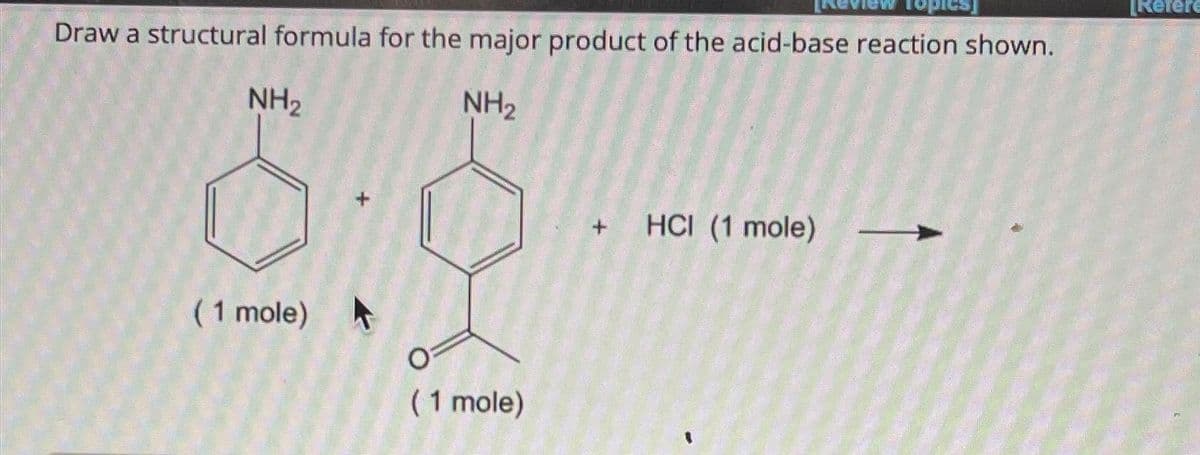 Draw a structural formula for the major product of the acid-base reaction shown.
NH₂
NH₂
(1 mole)
(1 mole)
+ HCI (1 mole)
opies
[Refere
