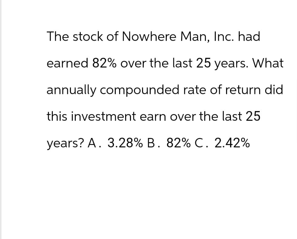 The stock of Nowhere Man, Inc. had
earned 82% over the last 25 years. What
annually compounded rate of return did
this investment earn over the last 25
years? A. 3.28% B. 82% C. 2.42%