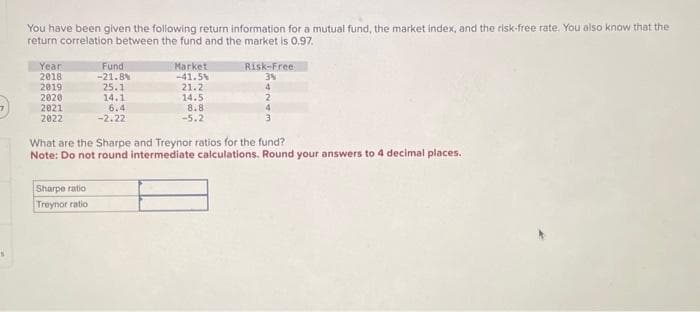 7
You have been given the following return information for a mutual fund, the market index, and the risk-free rate. You also know that the
return correlation between the fund and the market is 0.97.
Year
2018
2019
2020
2021
2022
Fund
-21.8%
25.1
Sharpe ratio
Treynor ratio
14.1
6.4
-2.22
Market
-41.5%
21.2
14.5
8.8
-5.2
Risk-Free
3%
4
2
4
3
What are the Sharpe and Treynor ratios for the fund?
Note: Do not round intermediate calculations. Round your answers to 4 decimal places.