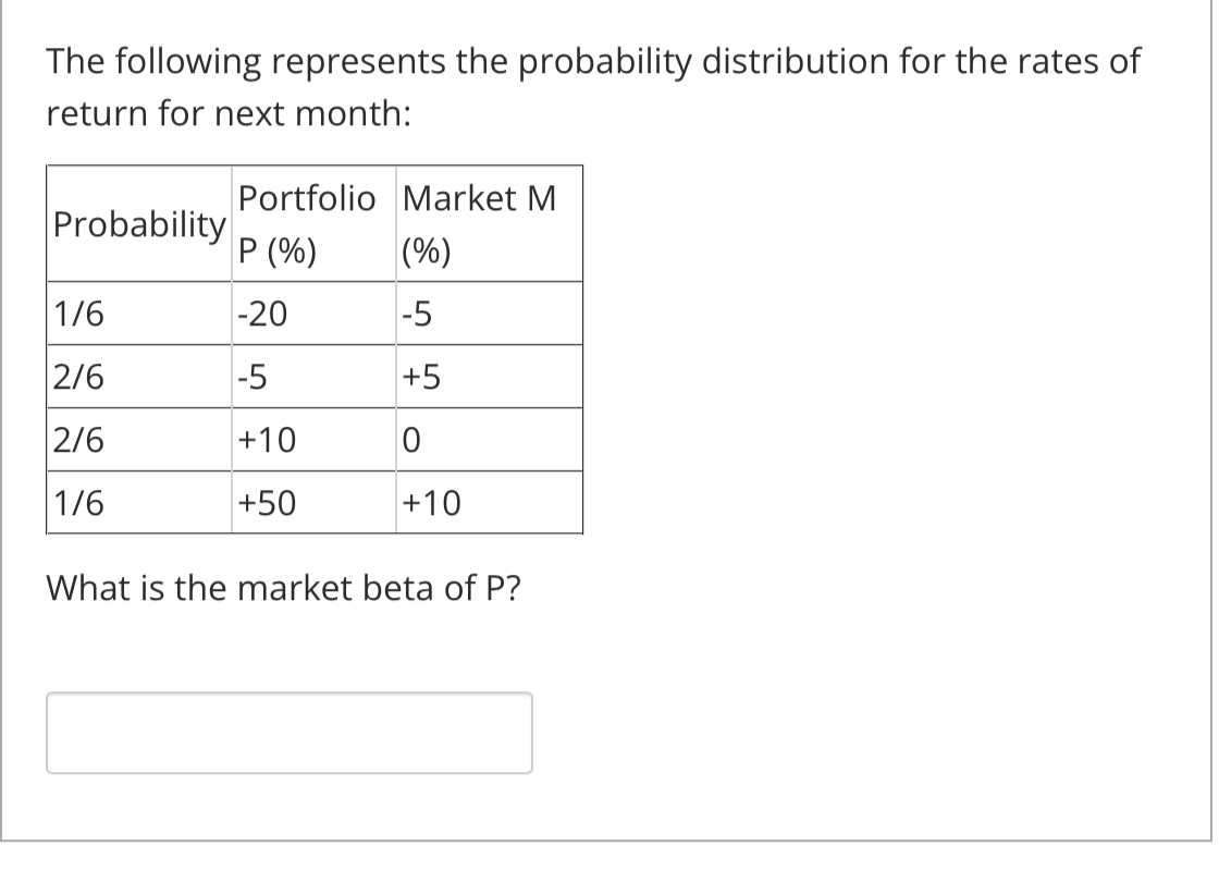 The following represents the probability distribution for the rates of
return for next month:
Probability
1/6
2/6
2/6
1/6
Portfolio Market M
P (%)
(%)
-20
-5
-5
+5
+10
0
+50
+10
What is the market beta of P?