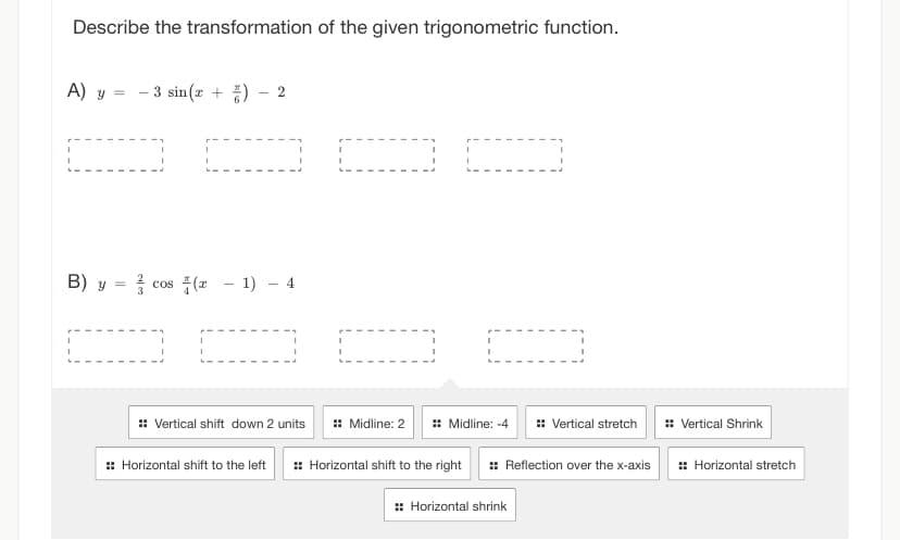 Describe the transformation of the given trigonometric function.
A) y = -3 sin(x+) 2
000
B) y =
0 0
33
cos(x - 1) - 4
:: Vertical shift down 2 units :: Midline: 2
:: Midline: -4 :: Vertical stretch
:: Horizontal shift to the left :: Horizontal shift to the right :: Reflection over the x-axis
:: Horizontal shrink
:: Vertical Shrink
:: Horizontal stretch
