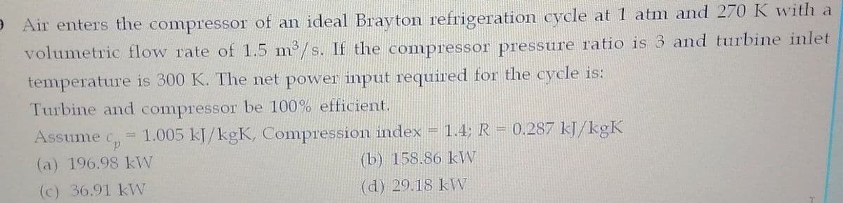 Air enters the compressor of an ideal Bravton refrigeration cycle at 1 atm and 270 K with a
volumetric flow rate of 1.5 m2/s. If the compressor pressure ratio is 3 and turbine inlet
temperature is 300 K. The net power input required for the cycle is:
Turbine and compressor be 100% efficient.
Assume c, 1.005 kJ/kgK, Compression index = 1.4; R = 0.287 kJ/kgK
(a) 196.98 kW
(b) 158.86 kW
(c) 36.91 kW
(d) 29.18 kW
