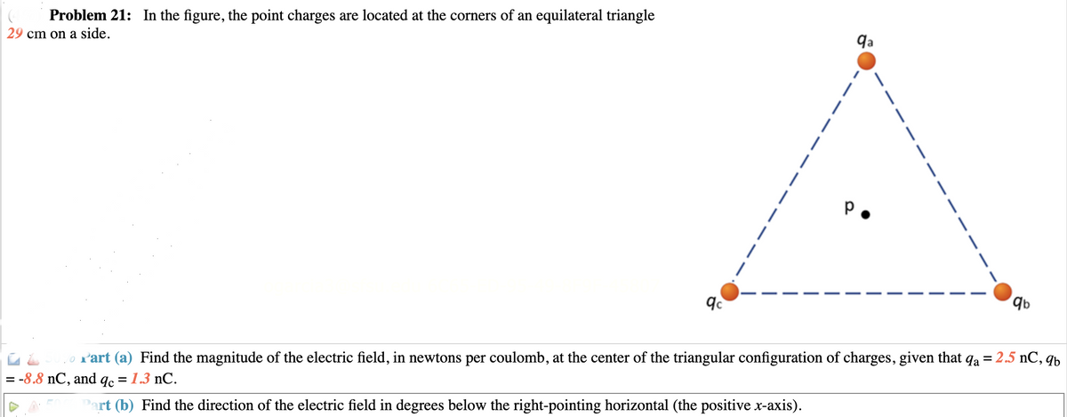 Problem 21: In the figure, the point charges are located at the corners of an equilateral triangle
29 cm on a side.
qc
|
1
|
|
|
|
|
|
qa
|
|
|
|
|
|
|
|
qb
Part (a) Find the magnitude of the electric field, in newtons per coulomb, at the center of the triangular configuration of charges, given that qa = 2.5 nC, qb
= -8.8 nC, and qc = 1.3 nC.
Part (b) Find the direction of the electric field in degrees below the right-pointing horizontal (the positive x-axis).