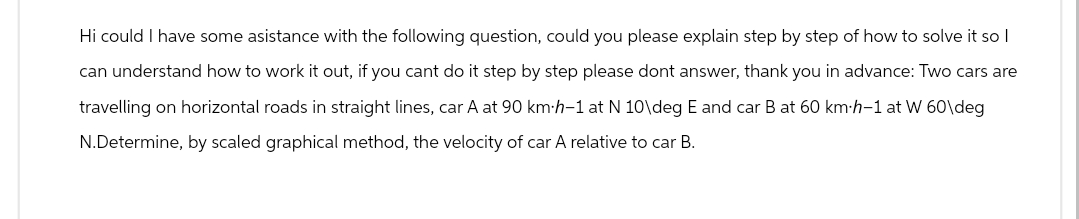 Hi could I have some asistance with the following question, could you please explain step by step of how to solve it so I
can understand how to work it out, if you cant do it step by step please dont answer, thank you in advance: Two cars are
travelling on horizontal roads in straight lines, car A at 90 km-h-1 at N 10\deg E and car B at 60 km-h-1 at W 60\deg
N.Determine, by scaled graphical method, the velocity of car A relative to car B.