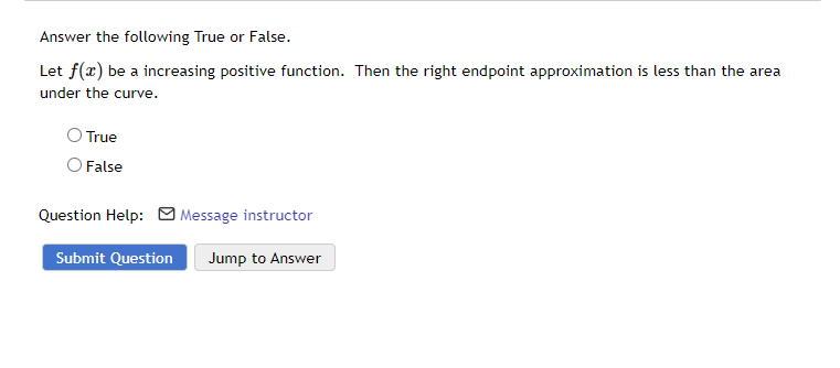Answer the following True or False.
Let f(x) be a increasing positive function. Then the right endpoint approximation is less than the area
under the curve.
True
O False
Question Help: Message instructor
Submit Question
Jump to Answer