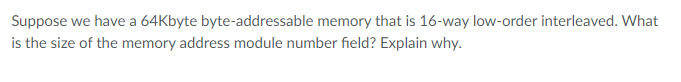 Suppose we have a 64Kbyte byte-addressable memory that is 16-way low-order interleaved. What
is the size of the memory address module number field? Explain why.