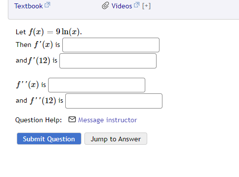 Textbook
Let f(x) = 9 ln(x).
Then f'(x) is
and f'(12) is
f''(x) is
and f''(12) is
Videos [+]
Question Help: Message instructor
Submit Question Jump to Answer