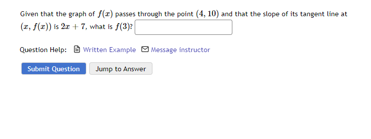 Given that the graph of f(x) passes through the point (4, 10) and that the slope of its tangent line at
(x, f(x)) is 2x + 7, what is f(3)?
Question Help:
Submit Question
Written Example
Jump to Answer
Message instructor