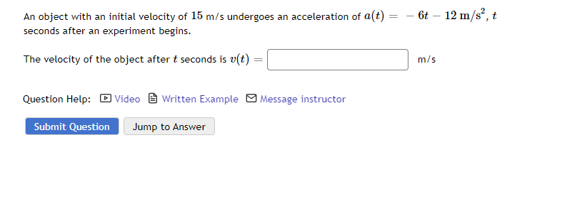 An object with an initial velocity of 15 m/s undergoes an acceleration of a(t)
seconds after an experiment begins.
The velocity of the object after t seconds is v(t)
Question Help: Video Written Example Message instructor
Submit Question Jump to Answer
=
6t - 12 m/s², t
m/s
