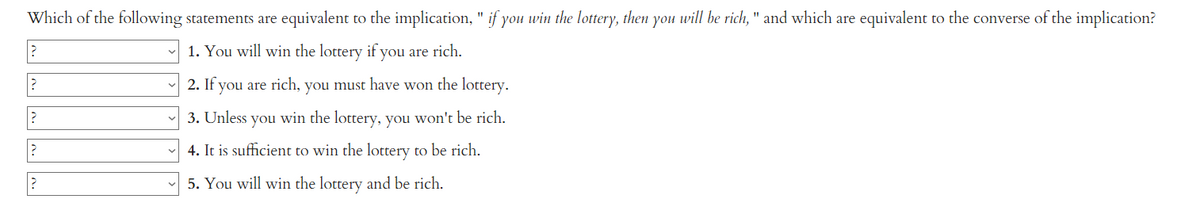 Which of the following statements are equivalent to the implication, " if you win the lottery, then you will be rich, " and which are equivalent to the converse of the implication?
1. You will win the lottery if you are rich.
2. If you are rich, you must have won the lottery.
3. Unless you win the lottery, you won't be rich.
4. It is sufficient to win the lottery to be rich.
5. You will win the lottery and be rich.
?
?