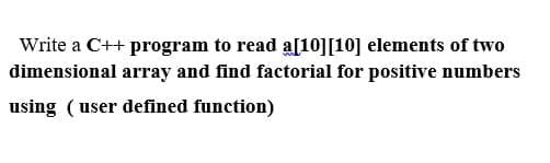 Write a C++ program to read a[10][10] elements of two
dimensional array and find factorial for positive numbers
using (user defined function)
