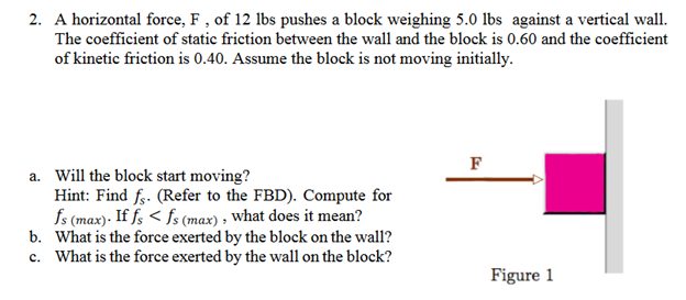2. A horizontal force, F, of 12 lbs pushes a block weighing 5.0 lbs against a vertical wall.
The coefficient of static friction between the wall and the block is 0.60 and the coefficient
of kinetic friction is 0.40. Assume the block is not moving initially.
a. Will the block start moving?
Hint: Find fs. (Refer to the FBD). Compute for
fs (max). If fs < fs (max), what does it mean?
b. What is the force exerted by the block on the wall?
c. What is the force exerted by the wall on the block?
F
Figure 1