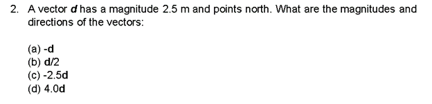 2. A vector d has a magnitude 2.5 m and points north. What are the magnitudes and
directions of the vectors:
(a)-d
(b) d/2
(c) -2.5d
(d) 4.0d