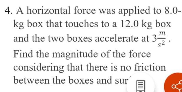 4. A horizontal force was applied to 8.0-
kg box that touches to a 12.0 kg box
and the two boxes accelerate at 3-
m
s2.
Find the magnitude of the force
considering that there is no friction
between the boxes and sur
