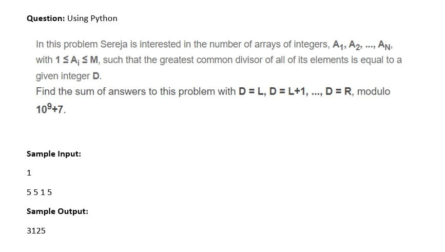 Question: Using Python
, AN,
with 1SA; S M, such that the greatest common divisor of all of its elements is equal to a
In this problem Sereja is interested in the number of arrays of integers, A1, A2, ..,
given integer D.
Find the sum of answers to this problem with D = L, D = L+1, ..., D = R, modulo
109+7.
Sample Input:
1
5515
Sample Output:
3125
