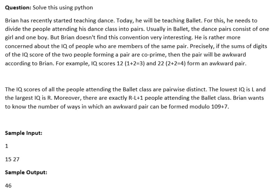 Question: Solve this using python
Brian has recently started teaching dance. Today, he will be teaching Ballet. For this, he needs to
divide the people attending his dance class into pairs. Usually in Ballet, the dance pairs consist of one
girl and one boy. But Brian doesn't find this convention very interesting. He is rather more
concerned about the IQ of people who are members of the same pair. Precisely, if the sums of digits
of the IQ score of the two people forming a pair are co-prime, then the pair will be awkward
according to Brian. For example, IQ scores 12 (1+2=3) and 22 (2+2=4) form an awkward pair.
The IQ scores of all the people attending the Ballet class are pairwise distinct. The lowest IQ is L and
the largest IQ is R. Moreover, there are exactly R-L+1 people attending the Ballet class. Brian wants
to know the number of ways in which an awkward pair can be formed modulo 109+7.
Sample Input:
1
15 27
Sample Output:
46

