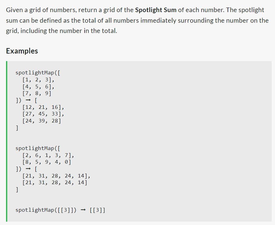 Given a grid of numbers, return a grid of the Spotlight Sum of each number. The spotlight
sum can be defined as the total of all numbers immediately surrounding the number on the
grid, including the number in the total.
Examples
spotlightMap ([
[1, 2, 3],
[4, 5, 6],
[7, 8, 9]
]) → [
]
[12, 21, 16],
[27, 45, 33],
[24, 39, 28]
spotlightMap ([
[2, 6, 1, 3, 7],
[8, 5, 9, 4, 0]
]) → [
[21, 31, 28, 24, 14],
[21, 31, 28, 24, 14]
]
spotlightMap ([[3]])
-> [[3]]