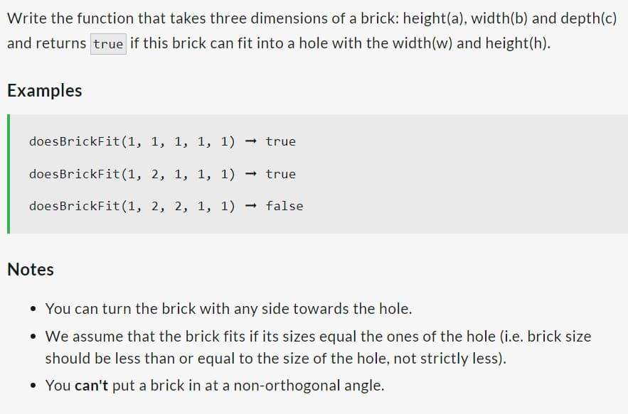 Write the function that takes three dimensions of a brick: height(a), width(b) and depth(c)
and returns true if this brick can fit into a hole with the width (w) and height(h).
Examples
doesBrickFit(1, 1, 1, 1, 1) → true
doesBrickFit(1,
2, 1, 1, 1) → true
doesBrickFit(1, 2, 2, 1, 1)
false
Notes
• You can turn the brick with any side towards the hole.
• We assume that the brick fits if its sizes equal the ones of the hole (i.e. brick size
should be less than or equal to the size of the hole, not strictly less).
• You can't put a brick in at a non-orthogonal angle.