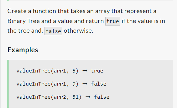 Create a function that takes an array that represent a
Binary Tree and a value and return true if the value is in
the tree and, false otherwise.
Examples
valueInTree (arr1, 5) true
valueInTree (arr1, 9) → false
valueInTree (arr2, 51) → false
