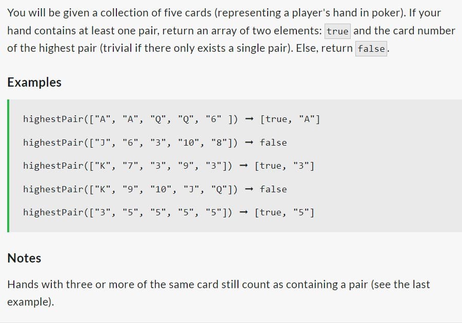 You will be given a collection of five cards (representing a player's hand in poker). If your
hand contains at least one pair, return an array of two elements: true and the card number
of the highest pair (trivial if there only exists a single pair). Else, return false.
Examples
highestPair(["A", "A", "Q", "Q", "6"]) [true, "A"]
highest Pair(["]", "6", "3", "10", "8"]) → false
highest Pair(["K",
highest Pair(["K", "9", "10", "J", "Q"]) false
highest Pair(["3", "5", "5", "5", "5"]) [true, "5"]
"7", "3", "9", "3"]) → [true, "3"]
➡
-
Notes
Hands with three or more of the same card still count as containing a pair (see the last
example).
